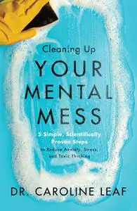 Cleaning Up Your Mental Mess: 5 Simple, Scientifically Proven Steps to Reduce Anxiety, Stress, and Toxic Thinking