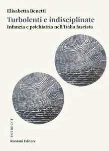 Turbolenti e indisciplinate. Infanzia e psichiatria nell'Italia fascista - Elisabetta Benetti