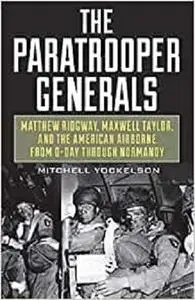 The Paratrooper Generals: Matthew Ridgway, Maxwell Taylor, and the American Airborne from D-Day through Normandy