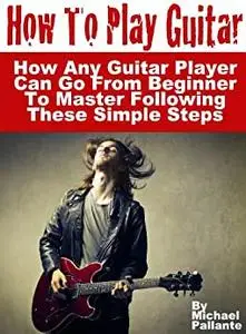 How To Play Guitar: How Any Guitar Player Can Go From Beginner To Master Following These Simple Steps