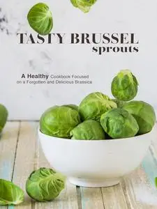 Tasty Brussel Sprouts: A Healthy Cookbook Focused on a Forgotten and Delicious Brassica (Brussel Sprouts Recipes)