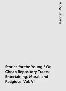 «Stories for the Young / Or, Cheap Repository Tracts: Entertaining, Moral, and Religious. Vol. VI» by Hannah More