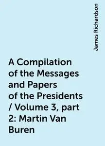 «A Compilation of the Messages and Papers of the Presidents / Volume 3, part 2: Martin Van Buren» by James Richardson