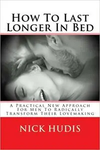 How To Last Longer In Bed: A Practical New Approach For Men To Radically Transform Their Lovemaking