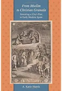 From Muslim to Christian Granada: Inventing a City's Past in Early Modern Spain