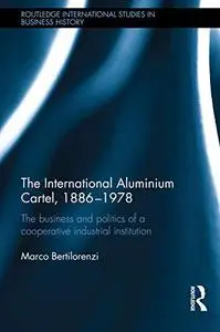 The International Aluminium Cartel, 1886-1978: The Business and Politics of a Cooperative Industrial Institution