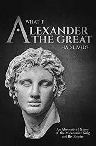 What if Alexander the Great Had Lived? An Alternative History of the Macedonian King and His Empire
