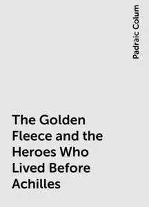 «The Golden Fleece and the Heroes Who Lived Before Achilles» by Padraic Colum