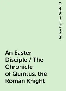 «An Easter Disciple / The Chronicle of Quintus, the Roman Knight» by Arthur Benton Sanford