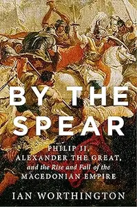 By the Spear: Philip II, Alexander the Great, and the Rise and Fall of the Macedonian Empire