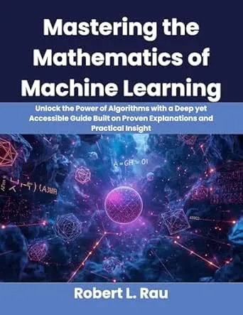 Mastering the Mathematics of Machine Learning: Unlock the Power of Algorithms with a Deep yet Accessible Guide Built on Proven