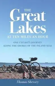 The Great Lakes at Ten Miles an Hour : One Cyclist's Journey along the Shores of the Inland Seas