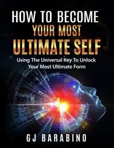 «How to Become Your Most Ultimate Self “Using the Universal Key to Unlock Your Most Ultimate Form”» by GJ Barabino