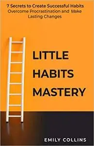 Little Habits Mastery: 7 Secrets to Create Successful Habits, Overcome Procrastination and Make Lasting Changes