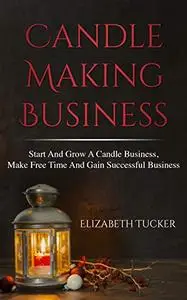 Candle Making Business: Start And grow A Candle Business, Make Free Time And Gain Successful Business