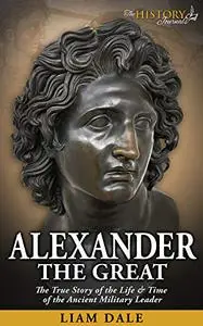 Alexander the Great: The True Story of the Life & Time of the Ancient Military Leader