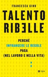 Francesca Gino - Talento ribelle. Perché infrangere le regole paga