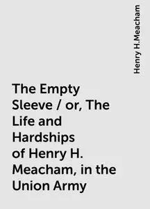«The Empty Sleeve / or, The Life and Hardships of Henry H. Meacham, in the Union Army» by Henry H.Meacham