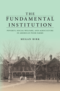 The Fundamental Institution : Poverty, Social Welfare, and Agriculture in American Poor Farms
