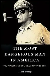 The Most Dangerous Man in America: The Making of Douglas MacArthur