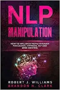 NLP MANIPULATION: How to Influence People Through Persuasion, Hypnosis, Nlp And Mind Control