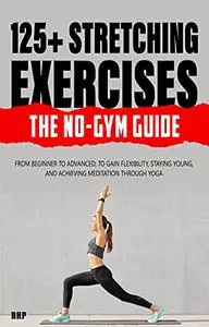 125+ Stretching Exercises: The No-Gym Guide: From beginner to advanced; to gain flexibility, staying young
