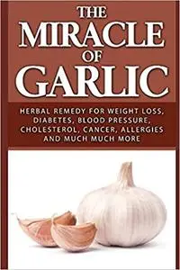 The Miracle of Garlic: Herbal Remedy for Weight Loss, Diabetes, Blood Pressure, Cholesterol, Cancer, Allergies and Much