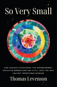So Very Small: How Humans Discovered the Microcosmos, Defeated Germs--and May Still Lose