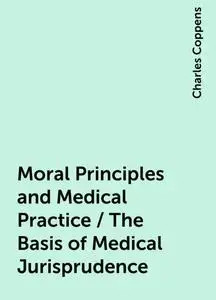 «Moral Principles and Medical Practice / The Basis of Medical Jurisprudence» by Charles Coppens