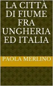 Paola Merlino - La città di Fiume fra Ungheria ed Italia