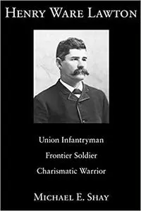 Henry Ware Lawton: Union Infantryman, Frontier Soldier, Charismatic Warrior (Volume 1)