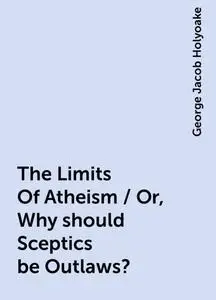 «The Limits Of Atheism / Or, Why should Sceptics be Outlaws?» by George Jacob Holyoake