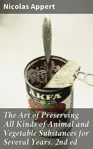 «The Art of Preserving All Kinds of Animal and Vegetable Substances for Several Years, 2nd ed» by Nicolas Appert