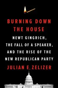 Burning Down the House: Newt Gingrich, the Fall of a Speaker, and the Rise of the New Republican Party