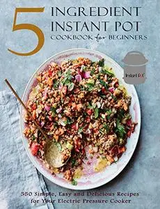 5 Ingredient Instant Pot Cookbook for Beginners: 550 Simple, Easy and Delicious Recipes for Your Electric Pressure Cooker