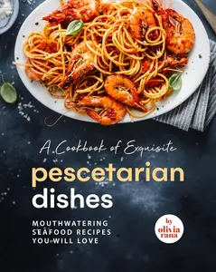 A Cookbook of Exquisite Pescetarian Dishes: Mouthwatering Seafood Recipes You Will Love