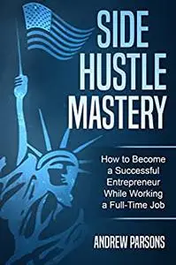 Side Hustle Mastery: The Side Hustle Guide to Become a Successful Entrepreneur While Working a Full Time Job
