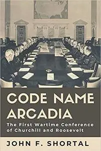 Code Name Arcadia: The First Wartime Conference of Churchill and Roosevelt (Volume 167)