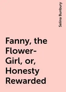 «Fanny, the Flower-Girl, or, Honesty Rewarded» by Selina Bunbury