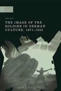 The Image of the Soldier in German Culture, 1871-1933 (A Modern History of Politics and Violence)