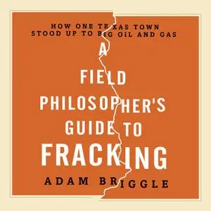 «A Field Philosopher's Guide to Fracking: How One Texas Town Stood Up to Big Oil and Gas» by Adam Briggle