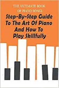 The Ultimate Book Of Piano Songs: Step-By-Step Guide To The Art Of Piano And How To Play Skillfully