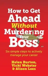 How to Get Ahead Without Murdering your Boss: Six Simple Steps to Actively Manage Your Career