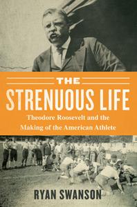 The Strenuous Life: Theodore Roosevelt and the Making of the American Athlete