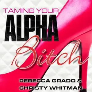 «Taming Your Alpha Bitch: How to be Fierce and Feminine (and Get Everything You Want!)» by Rebecca Grado,Christy Whitman