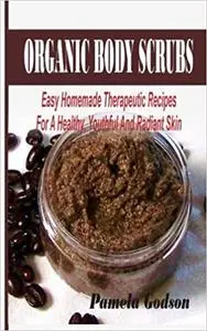 Organic Body Scrubs: Easy Homemade Therapeutic Recipes For A Healthy, Youthful And Radiant Skin