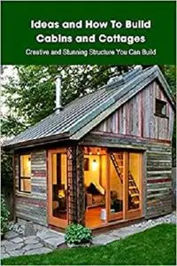 Ideas and How To Build Cabins and Cottages: Creative and Stunning Structure You Can Build: Home Design