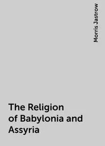 «The Religion of Babylonia and Assyria» by Morris Jastrow