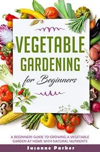 VEGETABLE GARDENING FOR BEGINNERS: A Beginners Guide To Grow A Vegetable Garden At Home