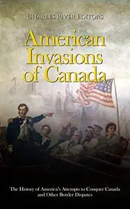 American Invasions of Canada: The History of America’s Attempts to Conquer Canada and Other Border Disputes